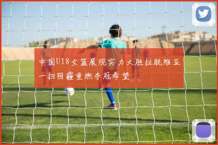 中国U18女篮展现实力大胜拉脱维亚一扫阴霾重燃夺冠希望