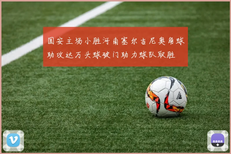 国安主场小胜河南塞尔吉尼奥角球助攻达万头球破门助力球队取胜