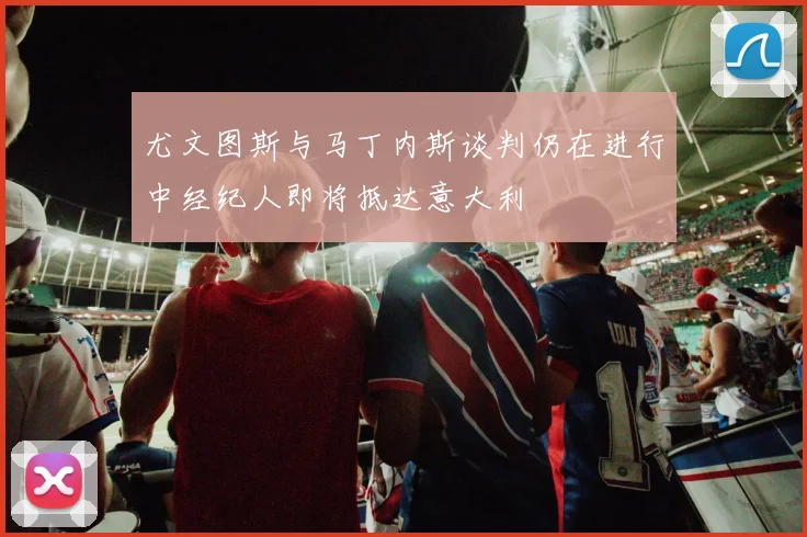 尤文图斯与马丁内斯谈判仍在进行中经纪人即将抵达意大利