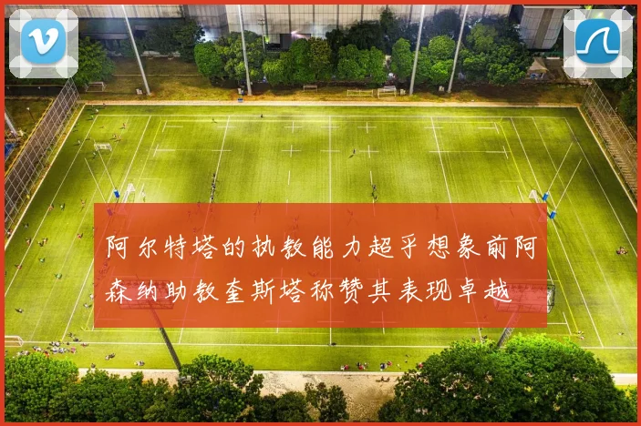 阿尔特塔的执教能力超乎想象前阿森纳助教奎斯塔称赞其表现卓越