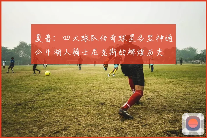 夏普：四大球队传奇球星各显神通公牛湖人骑士尼克斯的辉煌历史
