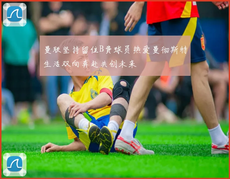 曼联坚持留住B费球员热爱曼彻斯特生活双向奔赴共创未来