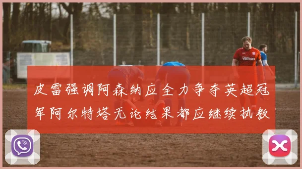 皮雷强调阿森纳应全力争夺英超冠军阿尔特塔无论结果都应继续执教