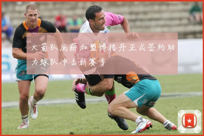 火箭队底薪加盟博格丹正式签约助力球队冲击新赛季