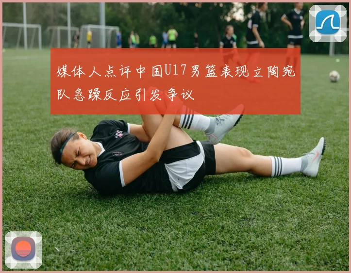 媒体人点评中国U17男篮表现立陶宛队急躁反应引发争议