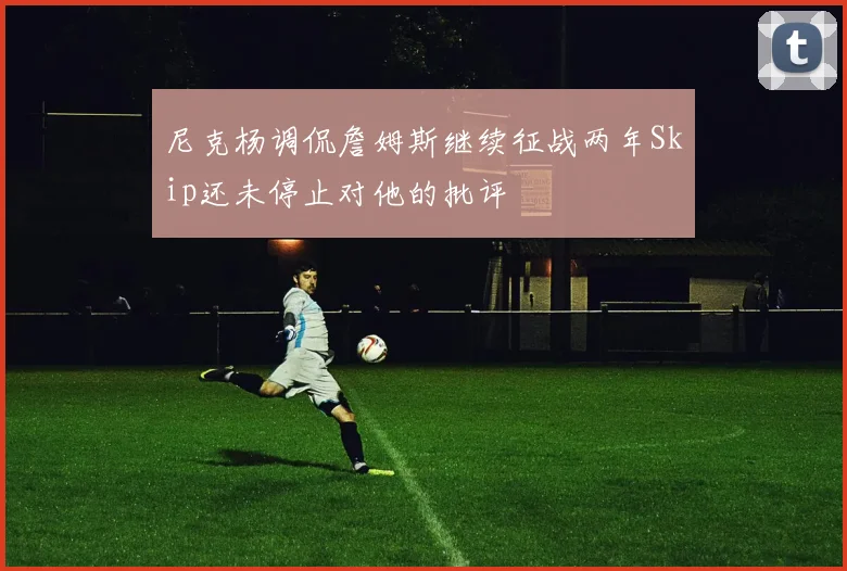 尼克杨调侃詹姆斯继续征战两年Skip还未停止对他的批评
