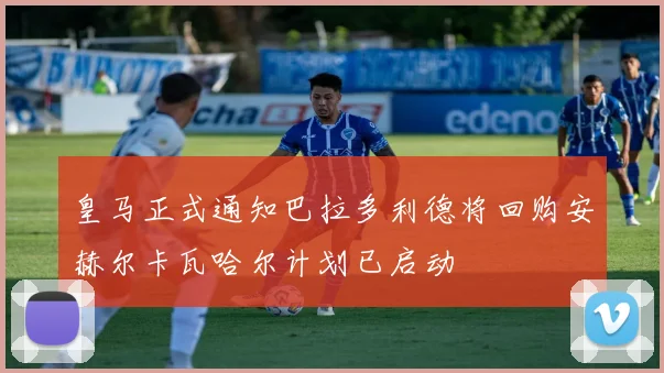 皇马正式通知巴拉多利德将回购安赫尔卡瓦哈尔计划已启动