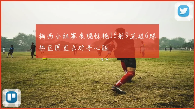 梅西小组赛表现惊艳15射9正进6球热区图直击对手心脏