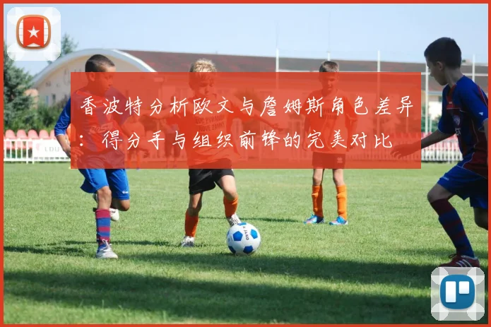 香波特分析欧文与詹姆斯角色差异：得分手与组织前锋的完美对比