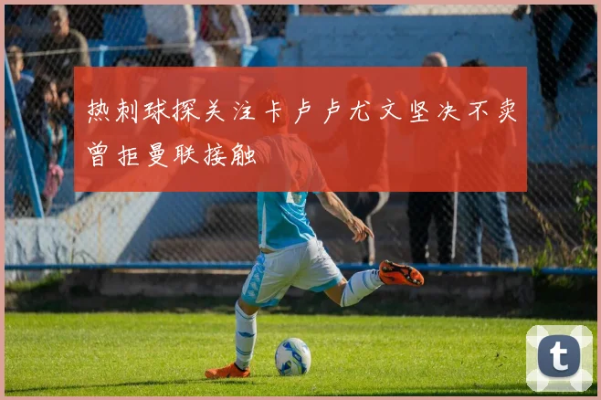 热刺球探关注卡卢卢尤文坚决不卖曾拒曼联接触