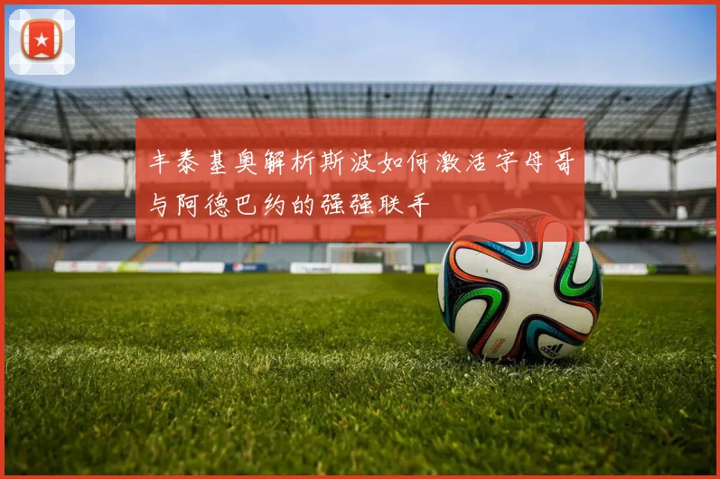 丰泰基奥解析斯波如何激活字母哥与阿德巴约的强强联手
