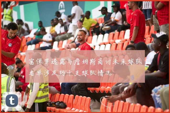 富保罗透露与詹姆斯商讨未来球队名单涉及约十支球队情况