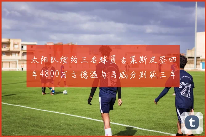 太阳队续约三名球员吉莱斯皮签四年4800万古德温与马威分别获三年合同