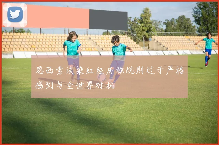 恩西索谈染红经历称规则过于严格感到与全世界对抗