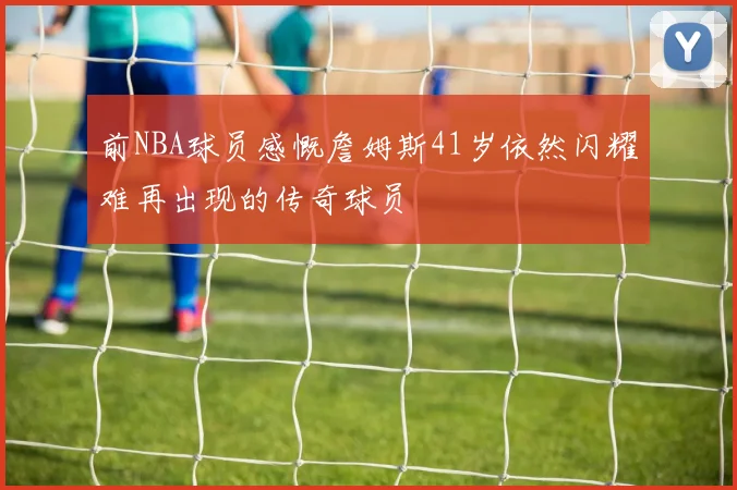 前NBA球员感慨詹姆斯41岁依然闪耀难再出现的传奇球员
