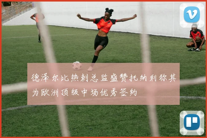 德泽尔比热刺总监盛赞托纳利称其为欧洲顶级中场优秀签约