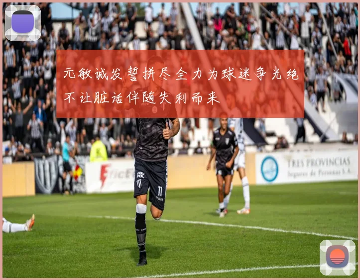 元敏诚发誓拼尽全力为球迷争光绝不让脏话伴随失利而来