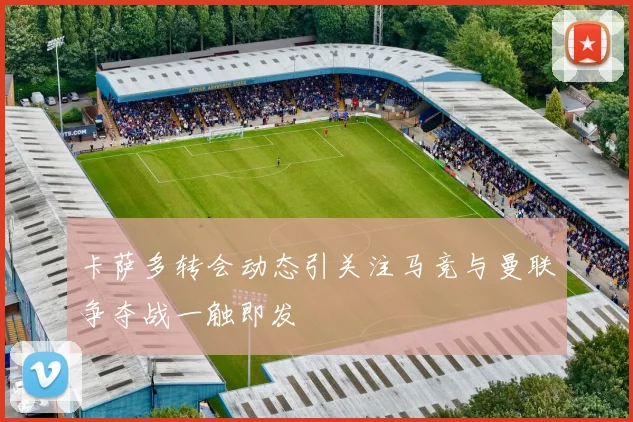 卡萨多转会动态引关注马竞与曼联争夺战一触即发
