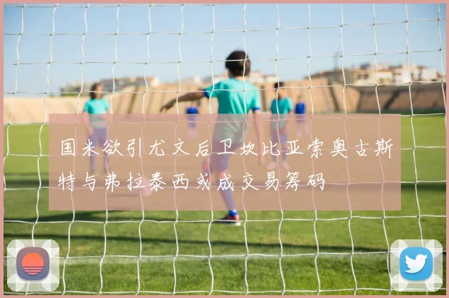 国米欲引尤文后卫坎比亚索奥古斯特与弗拉泰西或成交易筹码