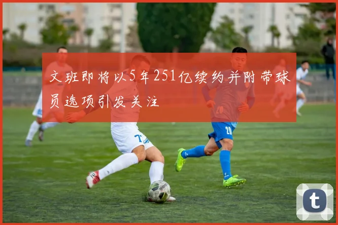 文班即将以5年251亿续约并附带球员选项引发关注