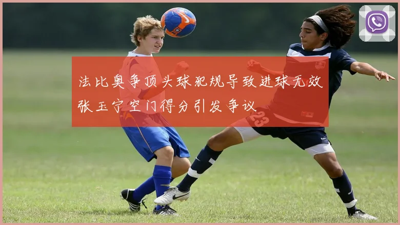 法比奥争顶头球犯规导致进球无效张玉宁空门得分引发争议